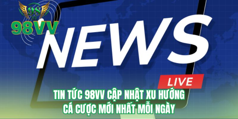Tin tức 98VV cập nhật xu hướng cá cược mới nhất mỗi ngày